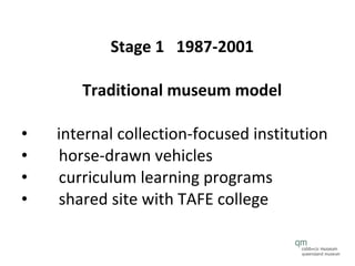 Stage 1  1987-2001  Traditional museum model   internal collection-focused institution horse-drawn vehicles curriculum learning programs shared site with TAFE college 