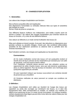 IV – CHARGES D’EXPLOITATION
1 – Généralités :
Les valeurs des charges d’exploitation sont fonction :
Des surfaces auxquelles elles sont appliquées
Des dégressions horizontales ou verticales retenues liées aux types et caractères
des charges en cause,
De leur mode de prise en compte etc…
Ces différents facteurs d’ailleurs non indépendant, sont traités ci-après avant de
donner à l’article 7 les valeurs des charges d’exploitation pour diverses natures de
locaux en fonction, s’il y a lieu de ces différents facteurs.
Ces valeurs se référents à un mode normal d’utilisation des locaux (2)
Elles sont utilisées en tenant compte, d’une part, des réductions ou dégressions pour
grandes surfaces ou pluralité d’étages, d’autre part, des conditions défavorables
possibles de leur distribution (existence ou absence total ou partielle dans les
diverses traversées) (3)
Sauf indication contraire, ces charges sont appliquées sur les planchers.
Commentaires :
(2) Ce mode d’utilisation normal des locaux (s’il est quelquefois évident et
résulte alors de façon précises de leur destination) par exemple pour une salle
de spectacle, n’est pas toujours facile à définir.
Pour l’habitation, certaines pièces peuvent avoir des utilisation variées se
rapprochant de celles d’autres locaux, sans que cela devienne systématique
dans un même logement. Pour les bureaux la transition vers l’archivage peut
quelquefois apparaître peu sensible.
On peut cependant indiquer que bureaux sous-entend une certaines densité
de personnes qui y travaillent.
(3) Certaines méthodes de calcul prennent en compte ces conditions de
distribution.
2- Définition :
Les charges d’exploitation sont celles qui résultent de l’usage des locaux par
opposition au poids des ouvrages qui constituent ces locaux, ou à celui des
équipements fixes. Elles correspondent au mobilier, au matériel, aux matières en
dépôt et aux personnes et pour un mode normal d’occupation. En pratique toutefois,
certains équipements fixes légers peuvent être inclus dans les valeurs fixées pour les
charges d’exploitation (4)
RECHERCHE + INDEX IMPRIMER SORTIERETOURSOMMAIRE AIDE
 