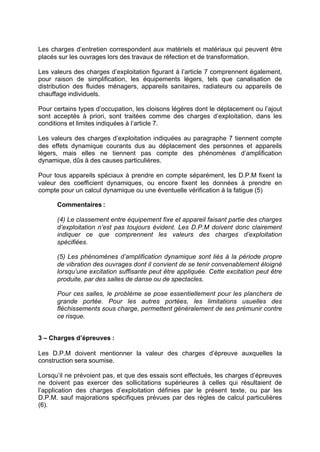Les charges d’entretien correspondent aux matériels et matériaux qui peuvent être
placés sur les ouvrages lors des travaux de réfection et de transformation.
Les valeurs des charges d’exploitation figurant à l’article 7 comprennent également,
pour raison de simplification, les équipements légers, tels que canalisation de
distribution des fluides ménagers, appareils sanitaires, radiateurs ou appareils de
chauffage individuels.
Pour certains types d’occupation, les cloisons légères dont le déplacement ou l’ajout
sont acceptés à priori, sont traitées comme des charges d’exploitation, dans les
conditions et limites indiquées à l’article 7.
Les valeurs des charges d’exploitation indiquées au paragraphe 7 tiennent compte
des effets dynamique courants dus au déplacement des personnes et appareils
légers, mais elles ne tiennent pas compte des phénomènes d’amplification
dynamique, dûs à des causes particulières.
Pour tous appareils spéciaux à prendre en compte séparément, les D.P.M fixent la
valeur des coefficient dynamiques, ou encore fixent les données à prendre en
compte pour un calcul dynamique ou une éventuelle vérification à la fatigue (5)
Commentaires :
(4) Le classement entre équipement fixe et appareil faisant partie des charges
d’exploitation n’est pas toujours évident. Les D.P.M doivent donc clairement
indiquer ce que comprennent les valeurs des charges d’exploitation
spécifiées.
(5) Les phénomènes d’amplification dynamique sont liés à la période propre
de vibration des ouvrages dont il convient de se tenir convenablement éloigné
lorsqu’une excitation suffisante peut être appliquée. Cette excitation peut être
produite, par des salles de danse ou de spectacles.
Pour ces salles, le problème se pose essentiellement pour les planchers de
grande portée. Pour les autres portées, les limitations usuelles des
fléchissements sous charge, permettent généralement de ses prémunir contre
ce risque.
3 – Charges d’épreuves :
Les D.P.M doivent mentionner la valeur des charges d’épreuve auxquelles la
construction sera soumise.
Lorsqu’il ne prévoient pas, et que des essais sont effectués, les charges d’épreuves
ne doivent pas exercer des sollicitations supérieures à celles qui résultaient de
l’application des charges d’exploitation définies par le présent texte, ou par les
D.P.M. sauf majorations spécifiques prévues par des règles de calcul particulières
(6).
RECHERCHE + INDEX IMPRIMER SORTIERETOURSOMMAIRE AIDE
 