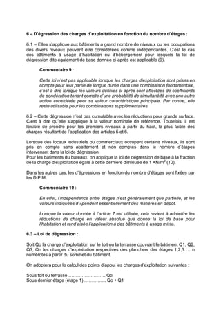 6 – D’égression des charges d’exploitation en fonction du nombre d’étages :
6.1 – Elles s’applique aux bâtiments a grand nombre de niveaux ou les occupations
des divers niveaux peuvent être considérées comme indépendantes. C’est le cas
des bâtiments à usage d’habitation ou d’hébergement pour lesquels la loi de
dégression dite également de base donnée ci-après est applicable (9).
Commentaire 9 :
Cette loi n’est pas applicable lorsque les charges d’exploitation sont prises en
compte pour leur partie de longue durée dans une combinaison fondamentale,
c’est à dire lorsque les valeurs définies ci-après sont affectées de coefficients
de pondération tenant compte d’une probabilité de simultanéité avec une autre
action considérée pour sa valeur caractéristique principale. Par contre, elle
reste utilisable pour les combinaisons supplémentaires.
6.2 – Cette dégression n’est pas cumulable avec les réductions pour grande surface.
C’est à dire qu’elle s’applique à la valeur nominale de référence. Toutefois, il est
loisible de prendre pour les premiers niveaux à partir du haut, la plus faible des
charges résultant de l’application des articles 5 et 6.
Lorsque des locaux industriels ou commerciaux occupent certains niveaux, ils sont
pris en compte sans abattement et non comptés dans le nombre d’étapes
intervenant dans la loi de dégression.
Pour les bâtiments du bureaux, on applique la loi de dégression de base à la fraction
de la charge d’exploitation égale à cette dernière diminuée de 1 KN/m2
(10).
Dans les autres cas, les d’égressions en fonction du nombre d’étages sont fixées par
les D.P.M.
Commentaire 10 :
En effet, l’indépendance entre étages n’est généralement que partielle, et les
valeurs indiquées d »pendent essentiellement des matières en dépôt.
Lorsque la valeur donnée à l’article 7 est utilisée, cela revient à admettre les
réductions de charge en valeur absolue que donne la loi de base pour
l’habitation et rend aisée l’application à des bâtiments à usage mixte.
6.3 – Loi de dégression :
Soit Qo la charge d’exploitation sur le toit ou la terrasse couvrant le bâtiment Q1, Q2,
Q3, Qn les charges d’exploitation respectives des planchers des étages 1,2,3 … n
numérotés à partir du sommet du bâtiment.
On adoptera pour le calcul des points d’appui les charges d’exploitation suivantes :
Sous toit ou terrasse ……………………. Qo
Sous dernier étage (étage 1) …………... Qo + Q1
RECHERCHE + INDEX IMPRIMER SORTIERETOURSOMMAIRE AIDE
 