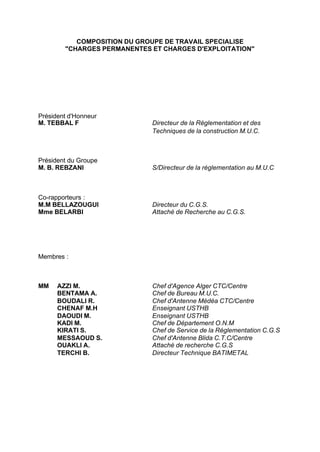 COMPOSITION DU GROUPE DE TRAVAIL SPECIALISE
"CHARGES PERMANENTES ET CHARGES D'EXPLOITATION"
Président d'Honneur
M. TEBBAL F Directeur de la Réglementation et des
Techniques de la construction M.U.C.
Président du Groupe
M. B. REBZANI S/Directeur de la réglementation au M.U.C
Co-rapporteurs :
M.M BELLAZOUGUI Directeur du C.G.S.
Mme BELARBI Attaché de Recherche au C.G.S.
Membres :
MM AZZI M. Chef d'Agence Alger CTC/Centre
BENTAMA A. Chef de Bureau M.U.C.
BOUDALI R. Chef d'Antenne Médéa CTC/Centre
CHENAF M.H Enseignant USTHB
DAOUDI M. Enseignant USTHB
KADI M. Chef de Département O.N.M
KIRATI S. Chef de Service de la Réglementation C.G.S
MESSAOUD S. Chef d'Antenne Blida C.T.C/Centre
OUAKLI A. Attaché de recherche C.G.S
TERCHI B. Directeur Technique BATIMETAL
RECHERCHE + INDEX IMPRIMER SORTIERETOURSOMMAIRE AIDE
 
