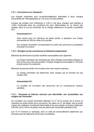 7.3.1 – Couvertures sur charpente :
Les charges d’entretien sont conventionnellement assimilées à deux charges
concentrées de 1KN appliquées au 1/3 et aux 2/3 des portées.
Lorsque les portées sont inférieures à 3.00 m, les deux charges sont placées à
1.00m d’intervalle dans les conditions les plus défavorables en ne tenant pas
compte, dans le cas de continuité, de la charge extérieure à la portée considérée
(21).
Commentaire 21 :
Cela revient pour les éléments de petite portée, à appliquer une charge
concentrée de 1KN au milieu de la portée.
Ces charges d’entretien correspondent au poids des personnes susceptibles
d’accéder à la toiture.
7.3.2 – Charges sur les couvertures en éléments autoportants :
Eléments de dimensions et poids modérés manipulables sans appareils :
La charge d’entretien est constituée par deux charges concentrées placées au
tiers et aux deux tiers des portées. Chaque charge est prise égale à 1 KN plus
le demi poids d’une élément.
Eléments de grande portée mis en place avec des moyens spéciaux.
La charge d’entretien est déterminer dans chaque cas en fonction de ces
moyens (22)
Commentaire 22 :
La condition de circulation des personnes est en conséquence toujours
satisfaite.
7.3.3 – Terrasses et toitures recevant une étanchéité, non accessibles aux
usagers de l’immeuble :
On considère une charge d’entretien affectant 10 m2
de la surface de la toiture et
s’ajoutant au poids propre de la couverture. Sa valeur au m2
est égale, soit au poids
moyen des matériaux constituant l’étanchéité et de ceux placés au dessus d’elle plus
0,50 KN, soit à 1KN si ce poids n’est pas atteint par l’ensemble précèdent (23).
Les 10 m2
forment un rectangle, dont un côté est éventuellement déterminer par
l’entraxe entre les éléments de structure considérés.
RECHERCHE + INDEX IMPRIMER SORTIERETOURSOMMAIRE AIDE
 