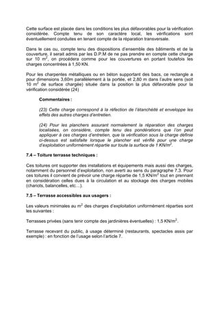 Cette surface est placée dans les conditions les plus défavorables pour la vérification
considérée. Compte tenu de son caractère local, les vérifications sont
éventuellement conduites en tenant compte de la réparation transversale.
Dans le cas ou, compte tenu des dispositions d’ensemble des bâtiments et de la
couverture, il serait admis par les D.P.M de ne pas prendre en compte cette charge
sur 10 m2
, on procédera comme pour les couvertures en portant toutefois les
charges concentrées à 1,50 KN.
Pour les charpentes métalliques ou en béton supportant des bacs, ce rectangle a
pour dimensions 3,60m parallèlement à la portée, et 2,80 m dans l’autre sens (soit
10 m2
de surface chargée) située dans la position la plus défavorable pour la
vérification considérée (24)
Commentaires :
(23) Cette charge correspond à la réfection de l’étanchéité et enveloppe les
effets des autres charges d’entretien.
(24) Pour les planchers assurant normalement la réparation des charges
localisées, on considère, compte tenu des pondérations que l’on peut
appliquer à ces charges d’entretien, que la vérification sous la charge définie
ci-dessus est satisfaite lorsque le plancher est vérifié pour une charge
d’exploitation uniformément répartie sur toute la surface de 1 KN/m2
.
7.4 – Toiture terrasse techniques :
Ces toitures ont supporter des installations et équipements mais aussi des charges,
notamment du personnel d’exploitation, non averti au sens du paragraphe 7.3. Pour
ces toitures il convient de prévoir une charge répartie de 1,5 KN/m2
tout en prennant
en considération celles dues à la circulation et au stockage des charges mobiles
(chariots, balancelles, etc…).
7.5 – Terrasse accessibles aux usagers :
Les valeurs minimales au m2
des charges d’exploitation uniformément réparties sont
les suivantes :
Terrasses privées (sans tenir compte des jardinières éventuelles) : 1,5 KN/m2
.
Terrasse recevant du public, à usage déterminé (restaurants, spectacles assis par
exemple) : en fonction de l’usage selon l’article 7.
RECHERCHE + INDEX IMPRIMER SORTIERETOURSOMMAIRE AIDE
 