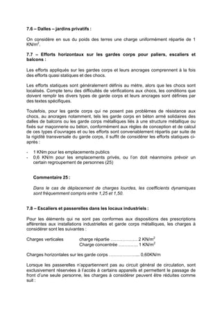 7.6 – Dalles – jardins privatifs :
On considère en sus du poids des terres une charge uniformément répartie de 1
KN/m2
.
7.7 – Efforts horizontaux sur les gardes corps pour paliers, escaliers et
balcons :
Les efforts appliqués sur les gardes corps et leurs ancrages comprennent à la fois
des efforts quasi statiques et des chocs.
Les efforts statiques sont généralement définis au mètre, alors que les chocs sont
localisés. Compte tenu des difficultés de vérifications aux chocs, les conditions que
doivent remplir les divers types de garde corps et leurs ancrages sont définies par
des textes spécifiques.
Toutefois, pour les garde corps qui ne posent pas problèmes de résistance aux
chocs, au ancrages notamment, tels les garde corps en béton armé solidaires des
dalles de balcons ou les garde corps métalliques liés à une structure métallique ou
fixés sur maçonnerie ou béton, conformément aux règles de conception et de calcul
de ces types d’ouvrages et ou les efforts sont convenablement répartis par suite de
la rigidité transversale du garde corps, il suffit de considérer les efforts statiques ci-
après :
- 1 KNm pour les emplacements publics
- 0,6 KN/m pour les emplacements privés, ou l’on doit néanmoins prévoir un
certain regroupement de personnes (25)
Commentaire 25 :
Dans le cas de déplacement de charges lourdes, les coefficients dynamiques
sont fréquemment compris entre 1,25 et 1,50.
7.8 – Escaliers et passerelles dans les locaux industriels :
Pour les éléments qui ne sont pas conformes aux dispositions des prescriptions
afférentes aux installations industrielles et garde corps métalliques, les charges à
considérer sont les suivantes :
Charges verticales charge répartie ……………… 2 KN/m2
Charge concentrée …………. 1 KN/m2
Charges horizontales sur les garde corps ………………... 0,60KN/m
Lorsque les passerelles n’appartiennent pas au circuit général de circulation, sont
exclusivement réservées à l’accès à certains appareils et permettent le passage de
front d’une seule personne, les charges à considérer peuvent être réduites comme
suit :
RECHERCHE + INDEX IMPRIMER SORTIERETOURSOMMAIRE AIDE
 