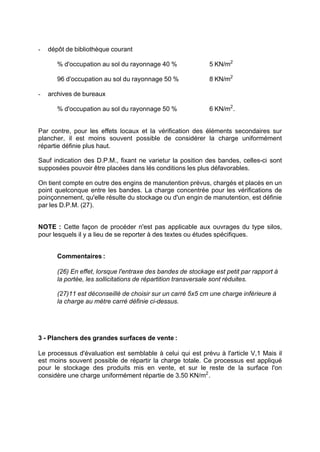 - dépôt de bibliothèque courant
% d'occupation au sol du rayonnage 40 % 5 KN/m2
96 d'occupation au sol du rayonnage 50 % 8 KN/m2
- archives de bureaux
% d'occupation au sol du rayonnage 50 % 6 KN/m2
.
Par contre, pour les effets locaux et la vérification des éléments secondaires sur
plancher, il est moins souvent possible de considérer la charge uniformément
répartie définie plus haut.
Sauf indication des D.P.M., fixant ne varietur la position des bandes, celles-ci sont
supposées pouvoir être placées dans lés conditions les plus défavorables.
On tient compte en outre des engins de manutention prévus, chargés et placés en un
point quelconque entre les bandes. La charge concentrée pour les vérifications de
poinçonnement, qu'elle résulte du stockage ou d'un engin de manutention, est définie
par les D.P.M. (27).
NOTE : Cette façon de procéder n'est pas applicable aux ouvrages du type silos,
pour lesquels il y a lieu de se reporter à des textes ou études spécifiques.
Commentaires :
(26) En effet, lorsque l'entraxe des bandes de stockage est petit par rapport à
la portée, les sollicitations de répartition transversale sont réduites.
(27)11 est déconseillé de choisir sur un carré 5x5 cm une charge inférieure à
la charge au mètre carré définie ci-dessus.
3 - Planchers des grandes surfaces de vente :
Le processus d'évaluation est semblable à celui qui est prévu à l'article V,1 Mais il
est moins souvent possible de répartir la charge totale. Ce processus est appliqué
pour le stockage des produits mis en vente, et sur le reste de la surface l'on
considère une charge uniformément répartie de 3.50 KN/m2
.
RECHERCHE + INDEX IMPRIMER SORTIERETOURSOMMAIRE AIDE
 