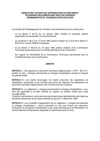 ARRETE BN° 62 PORTANT APPROBATION DU DOCUMENT
TECHNIQUE REGLEMENTAIRE SUR LES CHARGES
PERMANENTES ET CHARGES D'EXPLOITATION
Le ministre de l'Aménagement du Territoire, de l'Urbanisme et de la construction,
- Vu le décret n° 84-12 du 12 Janvier 1984, modifié et complété, portant
organisation et composition du Gouvernement,
- Vu le décret n° 85-71 du 13 Avril 1985 portant création du C.G.S te le décret n°
86-216 du 19 août 1986 le complétant,
- Vu le décret n° 86-213 du 19 août 1986 portant création d'une commission
Technique permanente pour le contrôle technique de la construction,
- Sur rapport du Secrétariat de la Commission Technique permanente pour le
contrôle technique de la construction,
ARRETE
ARTICLE 1 : Est approuvé le document technique réglementaire « DTR – BC 2.2 »
portant sur les « charges permanentes et charges d’exploitation annexé à l’original
du présent arrêté.
ARTICLE 2 : Les maître d’ouvrages, les maître d’œuvres, les organismes de
réalisations, d’expertise, et de contrôle sont tenus de respecter les dispositions du
document technique réglementaire visé à l’article premier ci-dessus.
ARTICLE 3 : Le règlement « charges permanentes et charges d’exploitation » sus-
visé est applicable à la date d’entrée en vigueur du présent arrêté pour toute
nouvelle étude.
Toutefois, les études en cours ainsi que les projets types déjà élaborés sont régis par
les textes antérieures et ce à titres transitoire jusqu’au 31 décembre 1989.
ARTICLE 4 : Les modalités d’applications de ce règlement « charges permanentes
et charges d’exploitation ». seront précisées en tant que besoin par décisions,
instructions et circulaires ministérielles et par notes techniques et d’interprétation du
Centre National de Recherche Appliquée en Génie Sismique (C.G.S).
RECHERCHE + INDEX IMPRIMER SORTIERETOURSOMMAIRE AIDE
 