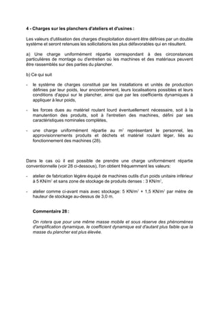 4 - Charges sur les planchers d'ateliers et d'usines :
Les valeurs d'utilisation des charges d'exploitation doivent être définies par un double
système et seront retenues les sollicitations les plus défavorables qui en résultent.
a) Une charge uniformément répartie correspondant à des circonstances
particulières de montage ou d'entretien où les machines et des matériaux peuvent
être rassemblés sur des parties du plancher.
b) Ce qui suit
- le système de charges constitué par les installations et unités de production
définies par leur poids, leur encombrement, leurs localisations possibles et leurs
conditions d'appui sur le plancher, ainsi que par les coefficients dynamiques à
appliquer à leur poids,
- les forces dues au matériel roulant lourd éventuellement nécessaire, soit à la
manutention des produits, soit à l'entretien des machines, défini par ses
caractéristiques nominales complètes,
- une charge uniformément répartie au m2
représentant le personnel, les
approvisionnements produits et déchets et matériel roulant léger, liés au
fonctionnement des machines (28).
Dans le cas où il est possible de prendre une charge uniformément répartie
conventionnelle (voir 28 ci-dessous), l'on obtient fréquemment les valeurs:
- atelier de fabrication légère équipé de machines outils d'un poids unitaire inférieur
à 5 KN/m2
et sans zone de stockage de produits denses : 3 KN/m2
,
- atelier comme ci-avant mais avec stockage: 5 KN/m2
+ 1,5 KN/m2
par mètre de
hauteur de stockage au-dessus de 3,0 m.
Commentaire 28 :
On rotera que pour une même masse mobile et sous réserve des phénomènes
d'amplification dynamique, le coefficient dynamique est d'autant plus faible que la
masse du plancher est plus élevée.
RECHERCHE + INDEX IMPRIMER SORTIERETOURSOMMAIRE AIDE
 