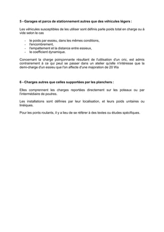 5 - Garages et parcs de stationnement autres que des véhicules légers :
Les véhicules susceptibles de les utiliser sont définis parle poids total en charge ou à
vide selon le cas
- le poids par essieu, dans les mêmes conditions,
- l'encombrement,
- l'empattement et la distance entre essieux,
- le coefficient dynamique.
Concernant la charge poinçonnante résultant de l'utilisation d'un cric, est admis
contrairement à ce qui peut se passer dans un atelier qu'elle n'intéresse que la
demi-charge d'un essieu que l'on affecte d'une majoration de 20 Wa
6 - Charges autres que celles supportées par les planchers :
Elles comprennent les charges reportées directement sur les poteaux ou par
l'intermédiaire de poutres.
Les installations sont définies par leur localisation, et leurs poids unitaires ou
linéiques.
Pour les ponts roulants, il y a lieu de se référer à des textes ou études spécifiques.
RECHERCHE + INDEX IMPRIMER SORTIERETOURSOMMAIRE AIDE
 