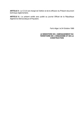 ARTICLE 5 : Le C.G.S est chargé de l’édition et de la diffusion du Présent document
technique réglementaire.
ARTICLE 6 : Le présent arrêté sera publié au journal Officiel de la République
Algérienne Démocratique et Populaire.
Fait à Alger, le 24 Octobre 1988
LE MINISTERE DE L’AMENAGEMENT DU
TERRITOIRE DE L’URBANISME ET DE LA
CONSTRUCTION
RECHERCHE + INDEX IMPRIMER SORTIERETOURSOMMAIRE AIDE
 
