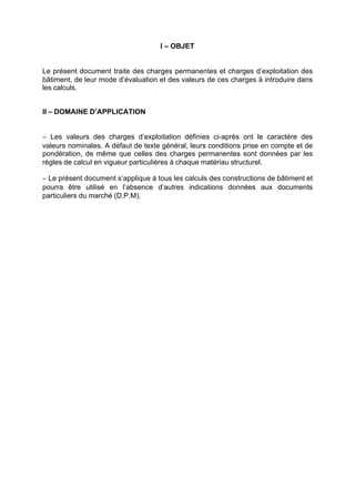 I – OBJET
Le présent document traite des charges permanentes et charges d’exploitation des
bâtiment, de leur mode d’évaluation et des valeurs de ces charges à introduire dans
les calculs.
II – DOMAINE D’APPLICATION
− Les valeurs des charges d’exploitation définies ci-après ont le caractère des
valeurs nominales. A défaut de texte général, leurs conditions prise en compte et de
pondération, de même que celles des charges permanentes sont données par les
règles de calcul en vigueur particulières à chaque matériau structurel.
− Le présent document s’applique à tous les calculs des constructions de bâtiment et
pourra être utilisé en l’absence d’autres indications données aux documents
particuliers du marché (D.P.M).
RECHERCHE + INDEX IMPRIMER SORTIERETOURSOMMAIRE AIDE
 