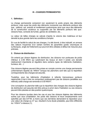 III – CHARGES PERMANENTES
1. Définition :
La charge permanente comprend non seulement le poids propre des éléments
porteurs, mais aussi les poids des éléments incorporés aux éléments porteurs tels
que : plafond, sol, enduits et revêtement quelconques ainsi que ceux des éléments
de la construction soutenus ou supportés par les éléments porteurs tels que :
cloisons fixes, conduits de fumée, gaines de ventilation, etc…
La valeur de telles charges se calcule d’après le volume des matériaux et leur
densité la plus grande dans les conditions d’emploi.
En vue de facilité le calcul de ces charges, il a été donné, à titre indicatif, en annexe
des valeurs moyennes d’un certain nombre de paramètre (poids volumiques et
surfaciques, angle de frottement) qui pourront être utilisées à défaut de mesures plus
précises.
2. Cloison de distribution :
On entend par cloison légères de distribution, les cloisons non porteuses de poids
inférieur à 2.50 KN/m qui subdivisent les locaux et dont il existe une densité
relativement importante et régulière dans certains types de bâtiments (habitation,
bureaux, etc…)
Ces cloisons légères peuvent être prises en compte comme une charge permanente
uniformément répartie de 1KN/m2
lorsque les planchers sont tels que la répartition
correspondante des charges est assurée.
Toutefois, pour les bâtiments d’habitation à refends transversaux porteurs
rapprochés (c’est à dire ne comportant pratiquement pas de cloisons parallèles aux
refends) cette charge est ramenée à 0.50 KN/m2
.
Une conception du plancher telle que la répartition des charges des cloisons légères
de distribution soit assurée doit être prévue à priori dans l’habitation ou ces cloisons
peuvent être placées en des position quelconques.
Pour les cloisons lourdes dans les cas et pour les cloisons légères des bâtiments
autres que ceux d’habitation, les poids des cloisons et leurs emplacements sont
spécifiés par des D.P.M, à moins que ces dernières demandent la réparation pour
une valeur de charge au m2
qui, résultant d’une étude préalable, peut être différente
du 1 KN/m2
ci-dessus (1).
RECHERCHE + INDEX IMPRIMER SORTIERETOURSOMMAIRE AIDE
 