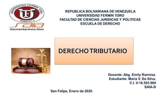 REPUBLICA BOLIVARIANA DE VENEZUELA
UNIVERSIDAD FERMIN TORO
FACULTAD DE CIENCIAS JURIDICAS Y POLITICAS
ESCUELA DE DERECHO
Docente: Abg. Emily Ramírez.
Estudiante: Maria V. Da Silva.
C.I. V-16.593.984
SAIA-D
San Felipe, Enero de 2020.
DERECHOTRIBUTARIO
 