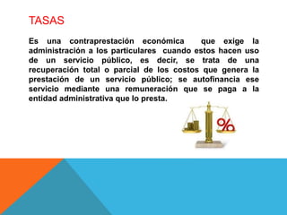 TASAS
Es una contraprestación económica que exige la
administración a los particulares cuando estos hacen uso
de un servicio público, es decir, se trata de una
recuperación total o parcial de los costos que genera la
prestación de un servicio público; se autofinancia ese
servicio mediante una remuneración que se paga a la
entidad administrativa que lo presta.
 