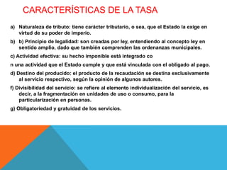 CARACTERÍSTICAS DE LA TASA
a) Naturaleza de tributo: tiene carácter tributario, o sea, que el Estado la exige en
virtud de su poder de imperio.
b) b) Principio de legalidad: son creadas por ley, entendiendo al concepto ley en
sentido amplio, dado que también comprenden las ordenanzas municipales.
c) Actividad efectiva: su hecho imponible está integrado co
n una actividad que el Estado cumple y que está vinculada con el obligado al pago.
d) Destino del producido: el producto de la recaudación se destina exclusivamente
al servicio respectivo, según la opinión de algunos autores.
f) Divisibilidad del servicio: se refiere al elemento individualización del servicio, es
decir, a la fragmentación en unidades de uso o consumo, para la
particularización en personas.
g) Obligatoriedad y gratuidad de los servicios.
 