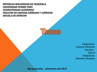 REPÚBLICA BOLIVARIANA DE VENEZUELA
UNIVERSIDAD FERMÍN TORO
VICERECTORADO ACÁDEMICO
FACULTAD DE CIENCIAS JURÍDICAS Y JURÍDICAS
ESCUELA DE DERECHO
Integrantes:
Arianna Perdomo
Sección :
Saia A
Asignatura:
Derecho tributario
Barquisimeto, diciembre del 2016
 