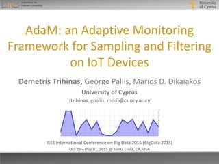 AdaM: an Adaptive Monitoring
Framework for Sampling and Filtering
on IoT Devices
IEEE International Conference on Big Data 2015 (BigData 2015)
Oct 29 – Nov 01, 2015 @ Santa Clara, CA, USA
Demetris Trihinas, George Pallis, Marios D. Dikaiakos
University of Cyprus
{trihinas, gpallis, mdd}@cs.ucy.ac.cy
 