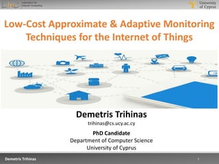 3/13/2017 1Demetris Trihinas 1
Low-Cost Approximate & Adaptive Monitoring
Techniques for the Internet of Things
Demetris Trihinas
trihinas@cs.ucy.ac.cy
PhD Candidate
Department of Computer Science
University of Cyprus
 