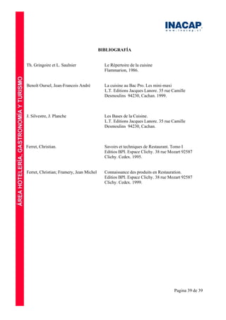 Pagina 39 de 39
BIBLIOGRAFÍA
Th. Gringoire et L. Saulnier Le Répertoire de la cuisine
Flammarion, 1986.
Benoît Oursel, Jean-Francois André La cuisine au Bac Pro. Les mini-maxi
L.T. Editions Jacques Lanore. 35 rue Camille
Desmoulins 94230, Cachan. 1999.
J. Silvestre, J. Planche Les Bases de la Cuisine.
L.T. Editions Jacques Lanore. 35 rue Camille
Desmoulins 94230, Cachan.
Ferret, Christian. Savoirs et techniques de Restaurant. Tomo I
Editios BPI. Espace Clichy. 38 rue Mozart 92587
Clichy. Cedex. 1995.
Ferret, Christian; Framery, Jean Michel Connaissance des produits en Restauration.
Editios BPI. Espace Clichy. 38 rue Mozart 92587
Clichy. Cedex. 1999.
 