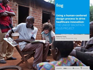 Using a human-centered
design process to drive
healthcare innovation:
THE UNICEF BACKPACK
PLUS PROJECT
Roberta Tassi,
Senior Design Researcher, frog

 