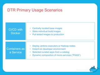 DTR Primary Usage Scenarios
CI/CD with
Docker
• Centrally located base images
• Store individual build images
• Pull tested images to production
Containers as
a Service
• Deploy Jenkins executors or Hadoop nodes
• Instant-on developer environment
• Selected curated apps from a catalog
• Dynamic composition of micro-services (“PAAS”)
 
