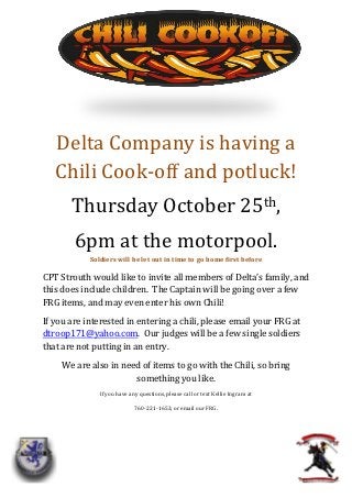 Delta Company is having a
   Chili Cook-off and potluck!
       Thursday October 25th,
        6pm at the motorpool.
            Soldiers will be let out in time to go home first before

CPT Strouth would like to invite all members of Delta’s family, and
this does include children. The Captain will be going over a few
FRG items, and may even enter his own Chili!
If you are interested in entering a chili, please email your FRG at
dtroop171@yahoo.com. Our judges will be a few single soldiers
that are not putting in an entry.
     We are also in need of items to go with the Chili, so bring
                       something you like.
               If you have any questions, please call or text Kellie Ingram at

                             760-221-1653, or email our FRG.
 