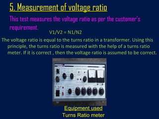 5. Measurement of voltage ratio5. Measurement of voltage ratio
This test measures the voltage ratio as per the customer’s
requirement.
V1/V2 = N1/N2V1/V2 = N1/N2
The voltage ratio is equal to the turns ratio in a transformer. Using this
principle, the turns ratio is measured with the help of a turns ratio
meter. If it is correct , then the voltage ratio is assumed to be correct.
Equipment usedEquipment used
Turns Ratio meterTurns Ratio meter
 