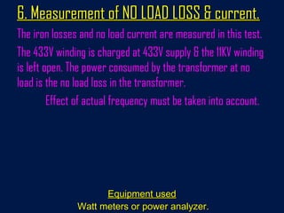 6. Measurement of NO LOAD LOSS & current.6. Measurement of NO LOAD LOSS & current.
The iron losses and no load current are measured in this test.
The 433V winding is charged at 433V supply & the 11KV winding
is left open. The power consumed by the transformer at no
load is the no load loss in the transformer.
Effect of actual frequency must be taken into account.
Equipment usedEquipment used
Watt meters or power analyzer.Watt meters or power analyzer.
 