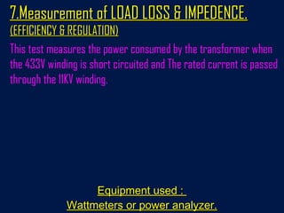7.Measurement of LOAD LOSS & IMPEDENCE.7.Measurement of LOAD LOSS & IMPEDENCE.
(EFFICIENCY & REGULATION)(EFFICIENCY & REGULATION)
This test measures the power consumed by the transformer when
the 433V winding is short circuited and The rated current is passed
through the 11KV winding.
Equipment used :Equipment used :
Wattmeters or power analyzer.Wattmeters or power analyzer.
 