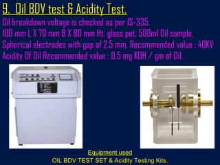 9. Oil BDV test & Acidity Test.9. Oil BDV test & Acidity Test.
Oil breakdown voltage is checked as per IS-335.
100 mm L X 70 mm B X 80 mm Ht. glass pot. 500ml Oil sample.
Spherical electrodes with gap of 2.5 mm, Recommended value : 40KV
Acidity Of Oil Recommended value : 0.5 mg KOH / gm of Oil.
Equipment used
OIL BDV TEST SET & Acidity Testing Kits.OIL BDV TEST SET & Acidity Testing Kits.
 
