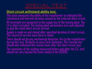 SPECIAL TEST
Short circuit withstand ability test.Short circuit withstand ability test.
This tests measures the ability of the transformer to withstand the
mechanical and thermal stresses caused by the external short circuit.
HV terminals are connected to the supply bus of the testing plant. The
LV is short circuited. The testing plant parameters are such adjusted
to give the rated short circuit current.
Supply is made on and closed after specified duration of short circuit.
The record of current wave form is noted.
There should not be any mechanical distortion, fire to the transformer
during this test. Similarly no wave form distortion. The transformer
should also withstand the routine tests after the short circuit test.
The reactance of the winding measured before and after the S.C. test
should not vary beyond the limits stated in the IS2026.
 