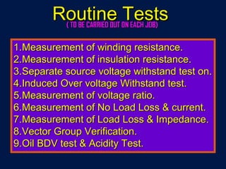 1.1.Measurement of winding resistance.Measurement of winding resistance.
2.2.Measurement of insulation resistance.Measurement of insulation resistance.
3.3.Separate source voltage withstand test on.Separate source voltage withstand test on.
4.4.Induced Over voltage Withstand test.Induced Over voltage Withstand test.
5.5.Measurement of voltage ratio.Measurement of voltage ratio.
6.6.Measurement of No Load Loss & current.Measurement of No Load Loss & current.
7.7.Measurement of Load Loss & Impedance.Measurement of Load Loss & Impedance.
8.8.Vector Group Verification.Vector Group Verification.
9.9.Oil BDV test & Acidity Test.Oil BDV test & Acidity Test.
Routine TestsRoutine Tests( TO BE CARRIED OUT ON EACH JOB)( TO BE CARRIED OUT ON EACH JOB)
 