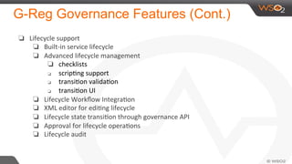G-Reg Governance Features (Cont.)
❏  Lifecycle	
  support	
  
❏  Built-­‐in	
  service	
  lifecycle	
  
❏  Advanced	
  lifecycle	
  management	
  	
  
❏  checklists	
  
❏  scripNng	
  support	
  
❏  transiNon	
  validaNon	
  
❏  transiNon	
  UI	
  
❏  Lifecycle	
  Workﬂow	
  IntegraNon	
  
❏  XML	
  editor	
  for	
  ediNng	
  lifecycle	
  
❏  Lifecycle	
  state	
  transiNon	
  through	
  governance	
  API	
  
❏  Approval	
  for	
  lifecycle	
  operaNons	
  
❏  Lifecycle	
  audit	
  
	
  
 