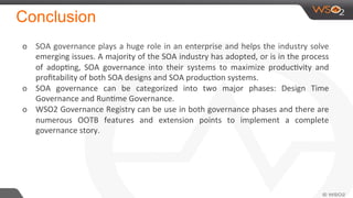 Conclusion
o  SOA	
  governance	
  plays	
  a	
  huge	
  role	
  in	
  an	
  enterprise	
  and	
  helps	
  the	
  industry	
  solve	
  
emerging	
  issues.	
  A	
  majority	
  of	
  the	
  SOA	
  industry	
  has	
  adopted,	
  or	
  is	
  in	
  the	
  process	
  
of	
   adopNng,	
   SOA	
   governance	
   into	
   their	
   systems	
   to	
   maximize	
   producNvity	
   and	
  
proﬁtability	
  of	
  both	
  SOA	
  designs	
  and	
  SOA	
  producNon	
  systems.	
  
o  SOA	
   governance	
   can	
   be	
   categorized	
   into	
   two	
   major	
   phases:	
   Design	
   Time	
  
Governance	
  and	
  RunNme	
  Governance.	
  
o  WSO2	
  Governance	
  Registry	
  can	
  be	
  use	
  in	
  both	
  governance	
  phases	
  and	
  there	
  are	
  
numerous	
   OOTB	
   features	
   and	
   extension	
   points	
   to	
   implement	
   a	
   complete	
  
governance	
  story.	
  
	
  
	
  
 