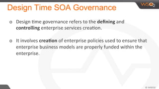 Design Time SOA Governance
o  Design	
  Nme	
  governance	
  refers	
  to	
  the	
  deﬁning	
  and	
  
controlling	
  enterprise	
  services	
  creaNon.	
  	
  
	
  
o  It	
  involves	
  crea-on	
  of	
  enterprise	
  policies	
  used	
  to	
  ensure	
  that	
  
enterprise	
  business	
  models	
  are	
  properly	
  funded	
  within	
  the	
  
enterprise.	
  
 