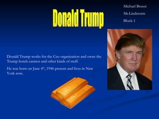 Donald Trump Donald Trump works for the Ceo organization and owns the Trump hotels casinos and other kinds of stuff. He was born on June 4 th , 1946-present and lives in New York now. Michael Bruser Mr.Lindstorm Block-1 