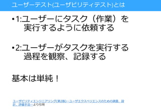 ユーザーテスト(ユーザビリティテスト)とは
•1:ユーザーにタスク（作業）を
実行するように依頼する
•2:ユーザーがタスクを実行する
過程を観察、記録する
基本は単純！
ユーザビリティエンジニアリング(第2版)―ユーザエクスペリエンスのための調査、設
計、評価手法―より引用
 
