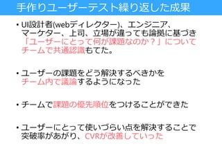 手作りユーザーテスト繰り返した成果
• UI設計者(webディレクター)、エンジニア、
マーケター、上司、立場が違っても論拠に基づき
「ユーザーにとって何が課題なのか？」について
チームで共通認識もてた。
• ユーザーの課題をどう解決するべきかを
チーム内で議論するようになった
• チームで課題の優先順位をつけることができた
• ユーザーにとって使いづらい点を解決することで
突破率があがり、CVRが改善していった
 