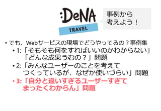 • でも、Webサービスの現場でどうやってるの？事例集
• 1:「そもそも何をすればいいのかわからない」
「どんな成果うむの？」問題
• 2:「みんなユーザーのことを考えて
つくっているが、なぜか使いづらい」問題
• 3:「自分と違いすぎるユーザーすぎて
まったくわからん」問題
事例から
考えよう！
 
