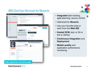 IBM DevOps Services for Bluemix
•  Integrated task tracking,
agile planning, source control
•  Optimized for Bluemix
•  Use your favorite tools or
work from the Web IDE
•  Hosted SCM Jazz or Git or
link to GitHub
•  Continuous Integration and
Deployment
•  Mobile quality and
application performance
monitoring
http://jazzhub.com/innovate
35
 