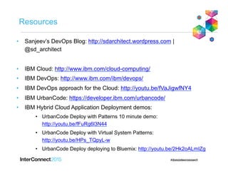 Resources
•  Sanjeev’s DevOps Blog: http://sdarchitect.wordpress.com |
@sd_architect
•  IBM Cloud: http://www.ibm.com/cloud-computing/
•  IBM DevOps: http://www.ibm.com/ibm/devops/
•  IBM DevOps approach for the Cloud: http://youtu.be/fVaJigwfNY4
•  IBM UrbanCode: https://developer.ibm.com/urbancode/
•  IBM Hybrid Cloud Application Deployment demos:
•  UrbanCode Deploy with Patterns 10 minute demo:
http://youtu.be/fFuRg6l3N44
•  UrbanCode Deploy with Virtual System Patterns:
http://youtu.be/HPs_TQpyL-w
•  UrbanCode Deploy deploying to Bluemix: http://youtu.be/2Hk2oALmIZg
 
