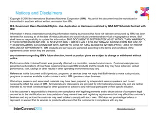 Notices and Disclaimers
Copyright © 2015 by International Business Machines Corporation (IBM). No part of this document may be reproduced or
transmitted in any form without written permission from IBM.
U.S. Government Users Restricted Rights - Use, duplication or disclosure restricted by GSA ADP Schedule Contract with
IBM.
Information in these presentations (including information relating to products that have not yet been announced by IBM) has been
reviewed for accuracy as of the date of initial publication and could include unintentional technical or typographical errors. IBM
shall have no responsibility to update this information. THIS DOCUMENT IS DISTRIBUTED "AS IS" WITHOUT ANY WARRANTY,
EITHER EXPRESS OR IMPLIED. IN NO EVENT SHALL IBM BE LIABLE FOR ANY DAMAGE ARISING FROM THE USE OF
THIS INFORMATION, INCLUDING BUT NOT LIMITED TO, LOSS OF DATA, BUSINESS INTERRUPTION, LOSS OF PROFIT
OR LOSS OF OPPORTUNITY. IBM products and services are warranted according to the terms and conditions of the
agreements under which they are provided.
Any statements regarding IBM's future direction, intent or product plans are subject to change or withdrawal without
notice.
Performance data contained herein was generally obtained in a controlled, isolated environments. Customer examples are
presented as illustrations of how those customers have used IBM products and the results they may have achieved. Actual
performance, cost, savings or other results in other operating environments may vary.
References in this document to IBM products, programs, or services does not imply that IBM intends to make such products,
programs or services available in all countries in which IBM operates or does business.
Workshops, sessions and associated materials may have been prepared by independent session speakers, and do not
necessarily reflect the views of IBM. All materials and discussions are provided for informational purposes only, and are neither
intended to, nor shall constitute legal or other guidance or advice to any individual participant or their specific situation.
It is the customer’s responsibility to insure its own compliance with legal requirements and to obtain advice of competent legal
counsel as to the identification and interpretation of any relevant laws and regulatory requirements that may affect the customer’s
business and any actions the customer may need to take to comply with such laws. IBM does not provide legal advice or
represent or warrant that its services or products will ensure that the customer is in compliance with any law.
 