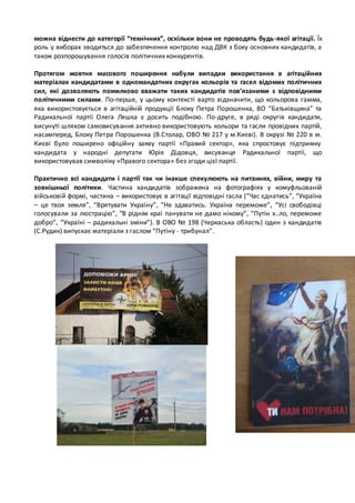можна віднести до категорії “технічних”, оскільки вони не проводять будь -якої агітації. Їх 
роль у виборах зводиться до забезпечення контролю над ДВК з боку основних кандидатів, а 
також розпорошування голосів політичних конкурентів. 
Протягом жовтня масового поширення набули випадки використання в агітаційних 
матеріалах кандидатами в одномандатних округах кольорів та гасел відомих політичних 
сил, які дозволяють помилково вважати таких кандидатів пов’язаними з відповідними 
політичними силами. По-перше, у цьому контексті варто відзначити, що кольорова гамма, 
яка використовується в агітаційній продукції Блоку Петра Порошенка, ВО “Батьківщина” та 
Радикальної партії Олега Ляшка є досить подібною. По-друге, в ряді округів кандидати, 
висунуті шляхом самовисування активно використовують кольори та гасли провідних партій, 
насамперед, Блоку Петра Порошенка (В.Столар, ОВО № 217 у м.Києві). В окрузі № 220 в м. 
Києві було поширено офіційну заяву партії «Правий сектор», яка спростовує підтримку 
кандидата у народні депутати Юрія Дідовця, висуванця Радикальної партії, що 
використовував символіку «Правого сектора» без згоди цієї партії. 
Практично всі кандидати і партії так чи інакше спекулюють на питаннях, війни, миру та 
зовнішньої політики. Частина кандидатів зображена на фотографіях у комуфльованій 
військовій формі, частина – використовує в агітації відповідні гасла (“Час єднатись”, “Україна 
– це твоя земля”, “Врятувати Україну”, “Не здаватись. Україна переможе”, “Усі свободівці 
голосували за люстрацію”, “В ріднім краї панувати не дамо нікому”, “Путін х..ло, переможе 
добро”, “Україні – радикальні зміни”). В ОВО № 198 (Черкаська область) один з кандидатів 
(С.Рудик) випускає матеріали з гаслом “Путіну - трибунал”. 
 