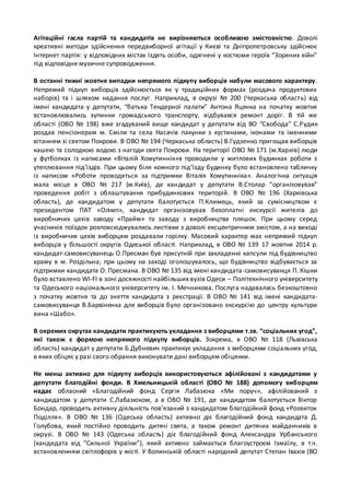 Агітаційні гасла партій та кандидатів не вирізняються особливою змістовністю. Доволі 
креативні методи здійснення передвиборної агітації у Києві та Дніпропетровську здійснює 
Інтернет партія: у відповідних містах їздять особи, одягнені у костюми героїв “Зоряних війн” 
під відповідне музичне супроводження. 
В останні тижні жовтня випадки непрямого підкупу виборців набули масового характеру . 
Непрямий підкуп виборців здійснюється як у традиційних формах (роздача продуктових 
наборів) та і шляхом надання послуг. Наприклад, в окрузі № 200 (Черкаська область) від 
імені кандидата у депутати, “батька Тендерної палати” Антона Яценка на початку жовтня 
встановлювались зупинки громадського транспорту, відбувався ремонт доріг. В тій же 
області (ОВО № 198) вже згадуваний вище кандидат у депутати від ВО “Свобода” С.Р удик 
роздав пенсіонерам м. Сміли та села Насачів пакунки з хустинами, іконами та іменними 
вітанням зі святом Покрови. В ОВО № 194 (Черкаська область) В.Гудзенко пригощав виборців 
кашею та солодкою водою з нагоди свята Покрови. На території ОВО № 171 (м.Харків) люди 
у футболках із написами «Віталій Хомутиннік»в проводили у житлових будинках роботи з 
утеплювання під’їздів. При цьому біля кожного під’їзду будинку було встановлено табличку 
із написом «Роботи проводяться за підтримки Віталія Хомутинніка». Аналогічна ситуація 
мала місце в ОВО № 217 (м.Київ), де кандидат у депутати В.Столар “організовував” 
проведення робіт з облаштування прибудинкових територій. В ОВО № 196 (Харківська 
область), де кандидатом у депутати балотується П.Климець, який за сумісництвом є 
президентом ПАТ «Олімп», кандидат організовував безоплатні екскурсії жителів до 
виробничих цехів заводу «Прайм» та заводу з виробництва пляшок. При цьому серед 
учасників поїздок розповсюджувались листівки з доволі ексцентричним змістом, а на виході 
із виробничих цехів виборцям роздавали горілку. Масовий характер має непрямий підкуп 
виборців у більшості округів Одеської області. Наприклад, в ОВО № 139 17 жовтня 2014 р. 
кандидат-самовисуванець О.Пресман був присутній при закладенні капсули під будівництво 
храму в м. Роздільна; при цьому на заході оголошувалось, що будівництво відбувається за 
підтримки кандидата О. Пресмана. В ОВО № 135 від імені кандидата -самовисуванця П. Кішки 
було вставлено WI-FI в зоні досяжності найбільших вузів Одеси – Політехнічного університету 
та Одеського національного університету ім. І. Мечникова. Послуга надавалась безкоштовно 
з початку жовтня та до зняття кандидата з реєстрації. В ОВО № 141 від імені кандидата- 
самовисуванця В.Барвіненка для виборців було організовано екскурсію до центру культури 
вина «Шабо». 
В окремих округах кандидати практикують укладання з виборцями т.зв. “соціальних угод”, 
які також є формою непрямого підкупу виборців. Зокрема, в ОВО № 118 (Львівська 
область) кандидат у депутати Б.Дубневич практикує укладання з виборцями соціальних угод, 
в яких обіцяє у разі свого обрання виконувати дані виборцям обіцянки. 
Не менш активно для підкупу виборців використовуються афілійовані з кандидатами у 
депутати благодійні фонди. В Хмельницькій області (ОВО № 188) допомогу виборцям 
надає обласний «Благодійний фонд Сергія Лабазюка «Ми поруч», афілійований з 
кандидатом у депутати С.Лабазюком, а в ОВО № 191, де кандидатом балотується Віктор 
Бондар, проводить активну діяльність пов’язаний з кандидатом благодійний фонд «Розвиток 
Поділля». В ОВО № 136 (Одеська область) активно діє благодійний фонд кандидата Д. 
Голубова, який постійно проводить дитячі свята, а також ремонт дитячих майданчиків в 
окрузі. В ОВО № 143 (Одеська область) діє благодійний фонд Александра Урбанського 
(кандидата від “Сильної України”), який активно займається благоустроєм Ізмаїлу, в т.ч. 
встановленням світлофорів у місті. У Волинській області народний депутат Степан Івахів (ВО 
 
