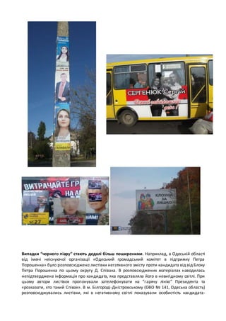 Випадки “чорного піару” стають дедалі більш поширеними. Наприклад, в Одеській області 
від імені неіснуючої організації «Одеський громадський комітет в підтримку Петра 
Порошенка» було розповсюджено листівки негативного змісту проти кандидата від від Блоку 
Петра Порошенка по цьому округу Д. Співака. В розповсюджених матеріалах наводилась 
непідтверджена інформація про кандидата, яка представляла його в невигідному світлі. При 
цьому автори листівок пропонували зателефонувати на “г арячу лінію” Президента та 
«розказати, хто такий Співак». В м. Білгороді-Дністровському (ОВО № 141, Одеська область) 
розповсюджувались листівки, які в негативному світлі показували особистість кандидата- 
 