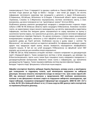 самовисуванця А. Гінак. У передмісті та одному з районів м. Рівного (ОВО № 152) виявлено 
листівки «Гади рвуться до Ради за бабло і посади – вже готові до зради», які містять 
інформацію негативного характеру про кандидатів у депутати в окрузі О.Осуховського, 
О.Червонюка, Ю.Собчука, М.Капіноса та О.Лащука. У Волинській області проти кандидатів 
І.Єремеєва, С.Івахіва та С.Мартиняка поширювались листівки негативного змісту, в яких 
вказувалось, що вони голосували за т.зв. “диктоторські закони” 16 січня 2014 р. 
Особливого розмаху кампанія дискредитації кандидата з використанням «чорного піару» 
набула в ОВО № 96 (Київська область) проти кандидата Я.Москаленка. В иявлено численні 
газети, не зареєстровані згідно чинного законодавства, що містять пров окаційну недостовіну 
інформацію, листівки без вихідних даних поширюються як серед прохожих на вулиці в 
населенних пунктах округу, так і розносяться до осель. Для поширення негативної інформації 
використовуються структури Укрпошти. На досках оголошень і стовпах округу розклеюється 
всевдопрограма кандидата, виконана у стилі офіційної агітації Я.Москаленка з закликами 
відновити довіру до Партії регіонів. Особливим ноу-хау в цьому окрузі є наліпки "За 
Москаленка", які масово клеяться на пересічні автомобілі. За інформацією виборців з округу 
здерти таку продукцію вкрай важко, висока імовірність пошкодження лакофарбового 
покриття машин. В той же час штаб кандидата Я.Москаленка на офіційний запит КВУ 
відповів, що не має до цих наклейок ніякого відношення. 
В ОВО № 220 (м. Київ) виявлено агітаційні листівки і плакати направлені на дискредитацію 
партії «Народний фронт». Також використано листівку з ім’ям кандидата, що мімікрує під 
В.Константиновського, проти нього також було поширено газету невідомого походження з 
дискредитаційними матеріалами. Виявлено також газету з інформацією, що присвячена 
дискредитації Д. Гордона. Також поширено фейкову листівку від імені Дмитра Гордона. 
Випадки “чорного піару” фіксувались і в багатьох інших округах. 
Офіційні спостерігачі Комітету виборців України братимуть активну участь у моніторингу 
дня голосування та підрахунку голосів, щоб мінімізувати порушення на виборчих 
дільницях. Загальна кількість спостерігачів складе не менше 4 тис. Ціла низка округів (35- 
40% від загальної кількості) викликає у представників КВУ особливе занепокоєння, 
оскільки в них фіксувалися численні скарги на порушення виборчого законодавства, про 
підкуп виборців, поширення неправдивої інформації про кандидатів . (ОВО № 220 і 217 в 
м. Київ, № 93 і 96 в Київській області та ін.). В таких округах КВУ делегує своїх спостерігачів 
на переважну більшість дільниць. 
