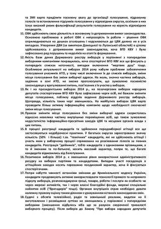 та ЗМІ варто приділити посилену увагу до організації голосування, підрахунку 
голосів та встановлення підсумків голосування у відповідних округах, оскільки в них 
існує високий ризик фальсифікації результатів голосування на користь відповідних 
кандидатів. 
11. ОВК здійснюють свою діяльність в основному із дотриманням вимог законодавства. 
Основною проблемою в роботі ОВК є непрозорість їх роботи – рішення ОВК 
оприлюднюються на дошках оголошень і надсилаються до ЦВК далеко не в усіх 
випадках. Утворення ДВК (за винятком Донецької та Луганської областей) в цілому 
здійснювалось з дотриманням вимог законодавства, хоча ВГО КВУ і було 
зафіксовано ряд порушень та недоліків на етапі їх формування. 
12. Якість бази даних Державного реєстру виборців у порівнянні з попередніми 
виборчими кампаніями покращилась, хоча спостерігачі ВГО КВУ все ще фіксують у 
попередніх списках неточності, випадки включення “мертвих душ” тощо. 
Особливою актуальності на виборах 2014 року набули проблеми забезпечення 
голосування учасників АТО, у тому числі включення їх до списків виборців, зміни 
місця голосування без зміни виборчої адреси. На жаль, значна частина виборців, 
задіяних в зоні АТО, не зможе проголосувати, що зумовлено пасивністю 
законодавця у врегулюванні питань, пов’язаних з їх участю у виборах. 
13. Як і на президентських виборах 2014 р., на позачергових виборах народних 
депутатів спостерігачами ВГО КВУ було зафіксовано черги осіб, які бажали змінити 
місце голосування, поблизу відділів ведення Державного реєстру виборців. 
Щоправда, кількість таких черг зменшилась. На майбутніх виборах ЦВК варто 
проводити більш активну інформаційну кампанію щодо необхідності своєчасної 
зміни місця голосування. 
14. Правом змінити місце голосування без зміни виборчої адреси скористалась 
відносно невелика частину внутрішньо переміщених осіб, що також зумовлено 
недостатністю інформаційно-просвітних заходів ЦВК та місцевих органів влади з 
цих питань. 
15. В процесі реєстрації кандидатів та здійснення передвиборної агітації все ще 
застосовуються недоброчесні практики. У багатьох округах зареєстровано значну 
кількість (50% і більше) т.зв. “технічних” кандидатів, які не здійснюють агітації і 
участь яких у виборчому процесі спрямована на розсіювання голосів за певних 
кандидатів. Реєстрація “двійників”, тобто кандидатів з однаковими прізвищами, а 
то й іменами та по-батькові, носить масовий характер, попри те, що багато 
кандидатів відмовились від балотування. 
16. Позитивом виборів 2014 р. є зменшення рівня використання адміністративного 
ресурсу на виборах партіями та кандидатами. Випадки участі посадовців в 
агітаційних заходах носять переважно поодинокий характер, хоча й фіксуються 
спостерігачами. 
17. Попри набуття чинності останніми змінами до Кримінального кодексу України, 
кандидати продовжують активно використовувати технології прямого та непрямого 
підкупу виборців, розповсюджуючи гроші, товари, роботи і послуги як особисто чи 
через мережі активістів, так і через власні благодійні фонди, мережі спеціально 
найнятих осіб (“бригадирів” тощо). Органам внутрішніх справ необхідно давати 
належну правову оцінку таким діянням з урахуванням останніх законодавчих змін. 
18. Судячі з обсягів телевізійної, радіо та зовнішньої реклами, видатки на її 
виготовлення і розміщення суттєво не зменшились у порівнянні з попередніми 
виборами (зменшення відбулось хіба що за рахунок скороченої тривалості 
виборчого процесу). Після виборів до Закону “Про вибори народних депутатів 
 