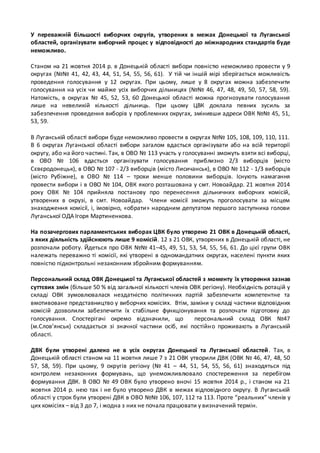 У переважній більшості виборчих округів, утворених в межах Донецької та Луганської 
областей, організувати виборчий процес у відповідності до міжнародних стандартів буде 
неможливо. 
Станом на 21 жовтня 2014 р. в Донецькій області вибори повністю неможливо провести у 9 
округах (№№ 41, 42, 43, 44, 51, 54, 55, 56, 61). У тій чи іншій мірі зберігається можливість 
проведення голосування у 12 округах. При цьому, лише у 8 округах можна забезпечити 
голосування на усіх чи майже усіх виборчих дільницях (№№ 46, 47, 48, 49, 50, 57, 58, 59). 
Натомість, в округах № 45, 52, 53, 60 Донецької області можна прогнозувати голосування 
лише на невеликій кількості дільниць. При цьому ЦВК доклала певних зусиль за 
забезпечення проведення виборів у проблемних округах, змінивши адреси ОВК №№ 45, 51, 
53, 59. 
В Луганській області вибори буде неможливо провести в округах №№ 105, 108, 109, 110, 111. 
В 6 округах Луганської області вибори загалом вдасться організувати або на всій території 
округу, або на його частині. Так, в ОВО № 113 участь у голосуванні зможуть взяти всі виборці, 
в ОВО № 106 вдасться організувати голосування приблизно 2/3 виборців (місто 
Сєвєродонецьк), в ОВО № 107 - 2/3 виборців (місто Лисичанськ), в ОВО № 112 - 1/3 виборців 
(місто Рубіжне), в ОВО № 114 – трохи менше половини виборців. Існують намагання 
провести вибори і в ОВО № 104, ОВК якого розташована у смт. Новоайдар. 21 жовтня 2014 
року ОВК № 104 прийняла постанову про перенесення дільничних виборчих комісій, 
утворених в окрузі, в смт. Новоайдар. Члени комісії зможуть проголосувати за місцем 
знаходження комісії, і, імовірно, «обрати» народним депутатом першого заступника голови 
Луганської ОДА Ігоря Мартиненкова. 
На позачергових парламентських виборах ЦВК було утворено 21 ОВК в Донецькій області, 
з яких діяльність здійснюють лише 9 комісій. 12 з 21 ОВК, утворених в Донецькій області, не 
розпочали роботу. Йдеться про ОВК №№ 41–45, 49, 51, 53, 54, 55, 56, 61. До цієї групи ОВК 
належать переважно ті комісії, які утворені в одномандатних округах, населені пункти яких 
повністю підконтрольні незаконним збройним формуванням. 
Персональний склад ОВК Донецької та Луганської областей з моменту їх утворення зазнав 
суттєвих змін (більше 50 % від загальної кількості членів ОВК регіону). Необхідність ротацій у 
складі ОВК зумовлювалася нездатністю політичних партій забезпечити компетентне та 
вмотивоване представництво у виборчих комісіях. Втім, заміни у складі частини відповідних 
комісій дозволили забезпечити їх стабільне функціонування та розпочати підготовку до 
голосування. Спостерігачі окремо відзначили, що персональний склад ОВК №47 
(м.Слов’янськ) складається зі значної частини осіб, які постійн о проживають в Луганській 
області. 
ДВК були утворені далеко не в усіх округах Донецької та Луганської областей . Так, в 
Донецькій області станом на 11 жовтня лише 7 з 21 ОВК утворили ДВК (ОВК № 46, 47, 48, 50 
57, 58, 59). При цьому, 9 округів регіону (№ 41 – 44, 51, 54, 55, 56, 61) знаходяться під 
контролем незаконних формувань, що унеможливлювало спостереження за перебігом 
формування ДВК. В ОВО № 49 ОВК було утворено вночі 15 жовтня 2014 р., і станом на 21 
жовтня 2014 р. нею так і не було утворено ДВК в межах відповідного округу. В Луганській 
області у строк були утворені ДВК в ОВО №№ 106, 107, 112 та 113. Проте “реальних” членів у 
цих комісіях – від 3 до 7, і жодна з них не почала працювати у визначений термін. 
 