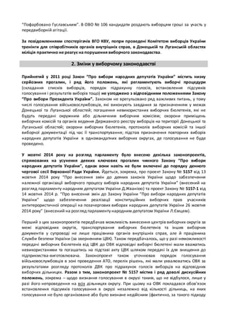 “Пофарбовано Гуславським”. В ОВО № 106 кандидати роздають виборцям гроші за участь у 
передвиборній агітації. 
За повідомленнями спостерігачів ВГО КВУ, попри проведені Комітетом виборців України 
тренінги для співробітників органів внутрішніх справ, в Донецькій та Луганській областях 
міліція практично не реагує на порушення виборчого законодавства. 
2. Зміни у виборчому законодавстві 
Прийнятий у 2011 році Закон “Про вибори народних депутатів України” містить низку 
серйозних прогалин, і ряд його положень, які регламентують виборчі процедури 
(складання списків виборців, порядок підрахунку голосів, встановлення підсумків 
голосування і результатів виборів тощо) не узгоджено з відповідними положеннями Закону 
“Про вибори Президента України”. Законом не врегульовано ряд важливих питань, у тому 
числі голосування військовослужбовців, які виконують завдання за призначенням у межах 
Донецької та Луганської областей; погашення невикористаних виборчих бюлетенів, які не 
будуть передані окружним або дільничним виборчим комісіям; охорони приміщень 
виборчих комісій та органів ведення Державного реєстру виборців на території Донецької та 
Луганської областей; охорони виборчих бюлетенів, протоколів виборчих комісій та іншої 
виборчої документації під час її транспортування; підстав призначення повторних виборів 
народних депутатів України в одномандатних виборчих округах, де голосування не буде 
проведено. 
У жовтні 2014 року на розгляд парламенту було внесено декілька законопроектів, 
спрямованих на усунення деяких ключових прогалин чинного Закону “Про вибори 
народних депутатів України”, однак вони навіть не були включені до порядку денного 
чергової сесії Верховної Ради України. Йдеться, зокрема, про проект Закону № 5157 від 13 
жовтня 2014 року “Про внесення змін до деяких законів України щодо забезпечення 
належної організації виборчого процесу виборів народних депутатів України” (внесений на 
розгляд парламенту народним депутатом України Д.Жванією) та проект Закону № 5157-1 від 
14 жовтня 2014 р. “Про внесення змін до Закону України “Про вибори народних депутатів 
України” щодо забезпечення реалізації конституційних виборчих прав учасників 
антитерористичної операції на позачергових виборах народних депутатів України 26 жовтня 
2014 року” (внесений на розгляд парламенту народним депутатом України Л.Ємцем). 
Перший з цих законопроектів передбачав можливість винесення центрів виборчих округів за 
межі відповідних округів, транспортування виборчих бюлетенів та інших виборчих 
документів у супроводі не лише працівника органів внутрішніх справ, але й працівника 
Служби безпеки України (за зверненням ЦВК). Також передбачалось, що у разі неможливості 
передачі виборчих бюлетенів від ЦВК до ОВК відповідні виборчі бюлетені мали вважатись 
невикористаними та погашатись на підставі акту ЦВК шляхом передачі їх для знищення до 
підприємства-виготовлювача. Законопроект також уточнював порядок голосування 
військовослужбовців в зоні проведення АТО, перелік рішень, які мали ухвалюватись ОВК за 
результатами розгляду протоколів ДВК про підрахунок голосів виборців на відповідних 
виборчих дільницях. Разом з тим, законопроект № 5157 містив і ряд доволі дискусійних 
положень, зокрема – щодо визнання голосування в окрузі таким, що не відбулося, лише у 
разі його непроведення на всіх дільницях округу. При цьому на ОВК покладався обов’язок 
встановлення підсумків голосування в окрузі незалежно від кількості дільниць, на яких 
голосування не було організоване або було визнане недійсним (фактично, за такого підходу 
 