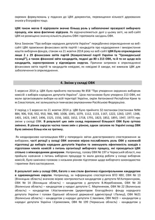окремих формулювань у поданих до ЦВК документах, перевищення кількості друкованих 
знаків у біографіях тощо. 
ЦВК також могла б відігравати значно більшу роль у забезпеченні прозорості виборчого 
процесу, ніж вона фактично відіграла. Як відзначатиметься далі у цьому звіті, на веб-сайті 
ЦВК не розміщено значну кількість рішень ОВК і протоколів засідань ОВК. 
Хоча Законом “Про вибори народних депутатів України” передбачено оприлюднення на веб- 
сайті ЦВК проміжних фінансових звітів партій і кандидатів про надходження і використання 
коштів виборчих фондів, станом на 21 жовтня 2014 року на веб -сайті ЦВК було оприлюднено 
лише 2 з 29 фінансових звітів партій (Комуністичної партії України та “Громадянської 
позиції”), а також фінансові звіти кандидатів, подані до 80 з 213 ОВК, та й то не щодо всіх 
кандидатів, зареєстрованих у відповідних округах. Причини затримок в оприлюдненні 
фінансових звітів партій та кандидатів невідомі, як невідомі й заходи, які вживала ЦВК для 
забезпечення їх оприлюднення. 
4. Зміни у складі ОВК 
5 вересня 2014 р. ЦВК було прийнято постанову № 858 “Про утворення окружних виборчих 
комісій з виборів народних депутатів України”. Цією постановою було утворено 213 ОВК, які 
мали організовувати вибори на всій території України, окрім Автономної Республіки Крим та 
м.Севастополя, які залишаються тимчасово окупованими Російською Федерацією. 
У період з 5 вересня по 21 жовтня 2014 р. ЦВК було прийнято 32 постанови (постанови №№ 
884, 906, 918, 932, 950, 966, 980, 1008, 1045, 1079, 1112, 1133, 1167, 1222, 1260, 1297, 1348, 
1401, 1423, 1467, 1496, 1525, 1556, 1602, 1652, 1718, 1791, 1823, 1852, 1895, 1947, 1977) про 
зміни у складі ОВК. В результаті цих змін склад переважної більшості ОВК було суттєво 
змінено. В різних округах частка таких змін є різною, однак загалом по Україні склад ОВК 
було змінено більш ніж на третину. 
Як неодноразово наголошував КВУ у попередніх звітах довгострокового спостереження за 
виборами, часті ротації у складі ОВК значною мірою послаблюють роль ОВК у належній 
підготовці до виборів народних депутатів України та зменшують ефективність заходів з 
підготовки членів комісій з питань організації виборчого процесу, які проводяться ЦВК 
спільно з міжнародними донорами. Наприклад, голову ОВК № 197 в Черкаській області, яка 
пройшла навчання з питань виборчих процедур та мала досвід роботи у складі виборчих 
комісій, було замінено головою з низьким рівнем підготовки щодо виборчого законодавства 
і практики його застосування. 
В результаті змін у складі ОВК, багато з них стали фактично підконтрольними кандидатам 
в одномандатних округах. Наприклад, за інформацією спостерігачів ВГО КВУ, ОВК № 13 
(Вінницька область) значною мірою контролюється кандидатом у депутати М.Катеринчуком, 
ОВК № 14 (Вінницька область) – кандидатом у депутати В.Жеребнюком, ОВК № 20 
(Волинська область) – кандидатом у нродні депутати С. Мартиняком, ОВК № 22 (Волинська 
область) – кандидатом І.Костанкевичем (директором благодійного фонду народного 
депутата України і голови Одеської обласної державної адміністрації І.Палиці), ОВК №21 
(Волинська область) – кандидатом у народні депутати С.Івахівим, ОВК №23 – кандидатом у 
народні депутати України І.Єремеєвим, ОВК № 199 (Черкаська область) - кандидатом у 
 