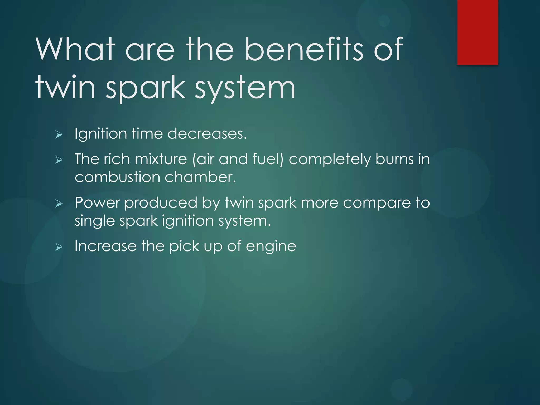 What are the benefits of
twin spark system
 Ignition time decreases.
 The rich mixture (air and fuel) completely burns in
combustion chamber.
 Power produced by twin spark more compare to
single spark ignition system.
 Increase the pick up of engine
 